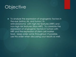 Objective


To analyze the expression of angiogenic factors in
the eye (retina, iris, and tumor ) in
retinoblastoma with high-risk features (HRF) and
non-high risk features (Non-HRF). To correlate the
expression of angiogenic factors in tumors with
HRF and the expression of stem cell marker
Sox2. keep order same throughout. If possible,
use this order when discussing your results as well.

 