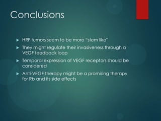 Conclusions


HRF tumors seem to be more “stem like”



They might regulate their invasiveness through a
VEGF feedback loop



Temporal expression of VEGF receptors should be
considered



Anti-VEGF therapy might be a promising therapy
for Rb and its side effects

 