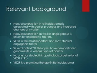 Relevant background


Neovascularization in retinoblastoma is
associated with poorer prognosis and increased
chances of invasion



Neovascularization as well as angiogenesis is
driven by angiogenic factors.



VEGF is the most important and most studied
angiogenic factor



Several anti-VEGF therapies have demonstrated
good results in various types of cancer



No one has studied histopathological behavior of
VEGF in Rb



VEGF is a promising therapy in Retinoblastoma

 