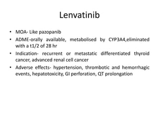 Lenvatinib
• MOA- Like pazopanib
• ADME-orally available, metabolised by CYP3A4,eliminated
with a t1/2 of 28 hr
• Indication- recurrent or metastatic differentiated thyroid
cancer, advanced renal cell cancer
• Adverse effects- hypertension, thrombotic and hemorrhagic
events, hepatotoxicity, GI perforation, QT prolongation
 