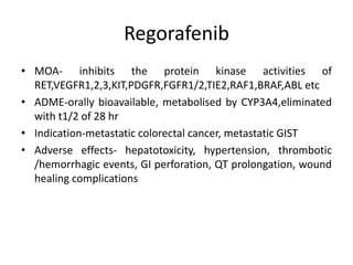 Regorafenib
• MOA- inhibits the protein kinase activities of
RET,VEGFR1,2,3,KIT,PDGFR,FGFR1/2,TIE2,RAF1,BRAF,ABL etc
• ADME-orally bioavailable, metabolised by CYP3A4,eliminated
with t1/2 of 28 hr
• Indication-metastatic colorectal cancer, metastatic GIST
• Adverse effects- hepatotoxicity, hypertension, thrombotic
/hemorrhagic events, GI perforation, QT prolongation, wound
healing complications
 