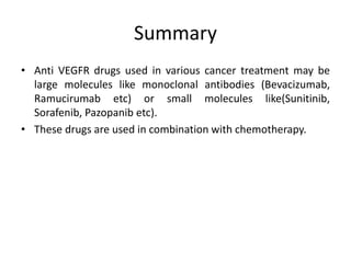 Summary
• Anti VEGFR drugs used in various cancer treatment may be
large molecules like monoclonal antibodies (Bevacizumab,
Ramucirumab etc) or small molecules like(Sunitinib,
Sorafenib, Pazopanib etc).
• These drugs are used in combination with chemotherapy.
 