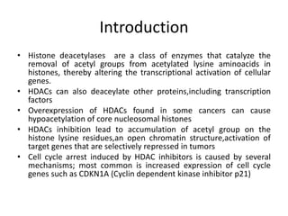 Introduction
• Histone deacetylases are a class of enzymes that catalyze the
removal of acetyl groups from acetylated lysine aminoacids in
histones, thereby altering the transcriptional activation of cellular
genes.
• HDACs can also deaceylate other proteins,including transcription
factors
• Overexpression of HDACs found in some cancers can cause
hypoacetylation of core nucleosomal histones
• HDACs inhibition lead to accumulation of acetyl group on the
histone lysine residues,an open chromatin structure,activation of
target genes that are selectively repressed in tumors
• Cell cycle arrest induced by HDAC inhibitors is caused by several
mechanisms; most common is increased expression of cell cycle
genes such as CDKN1A (Cyclin dependent kinase inhibitor p21)
 