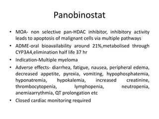 Panobinostat
• MOA- non selective pan-HDAC inhibitor, inhibitory activity
leads to apoptosis of malignant cells via multiple pathways
• ADME-oral bioavailability around 21%,metabolised through
CYP3A4,elimination half life 37 hr
• Indication-Multiple myeloma
• Adverse effects- diarrhea, fatigue, nausea, peripheral edema,
decreased appetite, pyrexia, vomiting, hypophosphatemia,
hyponatremia, hypokalemia, increased creatinine,
thrombocytopenia, lymphopenia, neutropenia,
anemiaarrythmia, QT prolongation etc
• Closed cardiac monitoring required
 