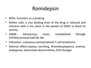 Romidepsin
• MOA- functions as a prodrug
• Within cells, a zinc binding thiol of the drug is reduced and
interacts with a zinc atom in the pocket of HDAC to block its
activity
• ADME- Intravenous route, metabolised through
CYP3A4,terminal half life 3hr
• Indication- cutaneous and peripheral T-cell lymphoma
• Adverse effect-nausea, vomiting, thrombocytopenia, anemia,
leukopenia, electrolyte abnormalities, ECG changes
 