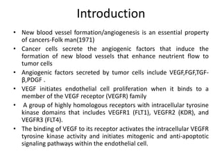 Introduction
• New blood vessel formation/angiogenesis is an essential property
of cancers-Folk man(1971)
• Cancer cells secrete the angiogenic factors that induce the
formation of new blood vessels that enhance neutrient flow to
tumor cells
• Angiogenic factors secreted by tumor cells include VEGF,FGF,TGF-
β,PDGF .
• VEGF initiates endothelial cell proliferation when it binds to a
member of the VEGF receptor (VEGFR) family
• A group of highly homologous receptors with intracellular tyrosine
kinase domains that includes VEGFR1 (FLT1), VEGFR2 (KDR), and
VEGFR3 (FLT4).
• The binding of VEGF to its receptor activates the intracellular VEGFR
tyrosine kinase activity and initiates mitogenic and anti-apoptotic
signaling pathways within the endothelial cell.
 