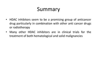 Summary
• HDAC inhibitors seem to be a promising group of anticancer
drug particularly in combination with other anti cancer drugs
or radiotherapy
• Many other HDAC inhibitors are in clinical trials for the
treatment of both hematological and solid malignancies
 