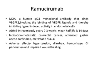 Ramucirumab
• MOA- a human IgG1 monoclonal antibody that binds
VEGFR2,blocking the binding of VEGFR ligands and thereby
inhibiting ligand induced activity in endothelial cells
• ADME-Intravenously every 2-3 weeks, mean half life is 14 days
• Indication-metastatic colorectal cancer, advanced gastric
adeno carcinoma, metastatic NSCLC
• Adverse effects- hypertension, diarrhea, hemorrhage, GI
perforation and impaired wound healing
 