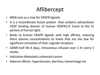 Aflibercept
• MOA-acts as a trap for VEGFR ligands.
• It is a recombinant fusion protein that contains extracellular
VEGF binding domain of human VEGFR1/2 fused to the Fc
portion of human IgG1
• Binds to human VEGFR ligands with high affinity, reducing
there plasma concentrations to levels that are too low for
significant activation of their cognate receptors
• ADME-half life 6 days, intravenous infusion over 1 hr every 2
weeks.
• Indication-Metastatic colorectal cancer
• Adverse effects- hypertension, diarrhea, hemorrhage etc
 