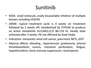 Sunitinib
• MOA- small molecule, orally bioavailable inhibitor of multiple
kinases including VEGFR2
• ADME- typical treatment cycle is 4 weeks on treatment
followed by 2 weeks off, metabolised by CYP3A4 to produce
an active metabolite SU12662,t1/2 80-110 hr, steady state
achieved after 2 weeks. PK not affected by food intake
• Indication- metastatic renal cell cancer, pancreatic NETs, GIST
• Adverse effects- bleeding , hypertension ,proteinuria, arterial
thromboembolic events, intestinal perforation, fatigue,
hypothyroidism, bone marrow suppression, neutropenia
 