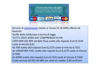 Servizio di cartomanzia vietato ai minori DI 18 ANNI offerto da
RoninSrl.
Tariffe della telefonata a norma di legge
TUTTI I COSTI SONO GIA' COMPRENSIVI DI IVA
COSTI 899 102 409: da Rete Fissa scatto alla risposta Euro 0,1220
costo al minuto 0,61
da TIM scatto alla risposta Euro 0,1575 costo al minuto 0,7321
da VODAFONE-H3G: scatto alla risposta Euro 0,1575 costo al minuto
0,7320
da WIND scatto alla risposta Euro 0,1525 costo al minuto 0,7320
Costo servizio 06.955.44.689 con carta di credito: 0,30 cent/min
 