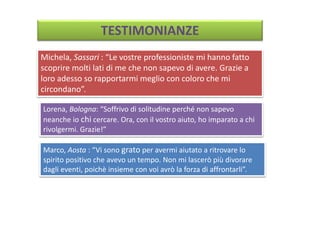 TESTIMONIANZE
Michela, Sassari : “Le vostre professioniste mi hanno fatto
scoprire molti lati di me che non sapevo di avere. Grazie a
loro adesso so rapportarmi meglio con coloro che mi
circondano”.
Lorena, Bologna: “Soffrivo di solitudine perché non sapevo
neanche io chi cercare. Ora, con il vostro aiuto, ho imparato a chi
rivolgermi. Grazie!”
Marco, Aosta : “Vi sono grato per avermi aiutato a ritrovare lo
spirito positivo che avevo un tempo. Non mi lascerò più divorare
dagli eventi, poichè insieme con voi avrò la forza di affrontarli”.
 