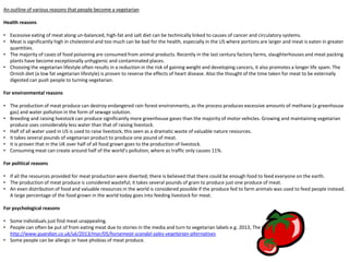 An outline of various reasons that people become a vegetarian
Health reasons
• Excessive eating of meat along un-balanced, high-fat and salt diet can be technically linked to causes of cancer and circulatory systems.
• Meat is significantly high in cholesterol and too much can be bad for the health, especially in the US where portions are larger and meat is eaten in greater
quantities.
• The majority of cases of food poisoning are consumed from animal products. Recently in the last century factory farms, slaughterhouses and meat packing
plants have become exceptionally unhygienic and contaminated places.
• Choosing the vegetarian lifestyle often results in a reduction in the risk of gaining weight and developing cancers, it also promotes a longer life spam. The
Ornish diet (a low fat vegetarian lifestyle) is proven to reverse the effects of heart disease. Also the thought of the time taken for meat to be externally
digested can push people to turning vegetarian.
For environmental reasons
• The production of meat produce can destroy endangered rain forest environments, as the process produces excessive amounts of methane (a greenhouse
gas) and water pollution in the form of sewage solution.
• Breeding and raising livestock can produce significantly more greenhouse gases than the majority of motor vehicles. Growing and maintaining vegetarian
produce uses considerably less water than that of raising livestock.
• Half of all water used in US is used to raise livestock, this seen as a dramatic waste of valuable nature resources.
• It takes several pounds of vegetarian product to produce one pound of meat.
• It is proven that in the UK over half of all food grown goes to the production of livestock.
• Consuming meat can create around half of the world’s pollution, where as traffic only causes 11%.
For political reasons
• If all the resources provided for meat production were diverted; there is believed that there could be enough food to feed everyone on the earth.
• The production of meat produce is considered wasteful; it takes several pounds of grain to produce just one produce of meat.
• An even distribution of food and valuable resources in the world is considered possible if the produce fed to farm animals was used to feed people instead.
A large percentage of the food grown in the world today goes into feeding livestock for meat.
For psychological reasons
• Some individuals just find meat unappealing.
• People can often be put of from eating meat due to stories in the media and turn to vegetarian labels e.g. 2013, The Horse Meat Scandal.
http://www.guardian.co.uk/uk/2013/mar/05/horsemeat-scandal-sales-vegetarian-alternatives
• Some people can be allergic or have phobias of meat produce.
 