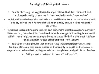 For religious/philosophical reasons
• People choosing the vegetarian lifestyle believe that the treatment and
prolonged cruelty of animals in the meat industry is “inexcusable”.
• Individuals also believe that animals are no different from the human race and
society denies their natural rights and that they should not be raised for
slaughter.
• Religions such as Hinduism, Jainism and Buddhism worship cows and consider
them sacred, there for it is considered morally wrong and insulting to eat meat
within those religions. An example being in states like India, the meat is taboo
and slaughter houses are prohibited from society.
• It is scientifically proven that animals have individual personalities and
feelings, although they made not be as thoroughly in-depth as the humans–
vegetarians believe that putting an animal through fear and pain is intolerable.
• Eating meat is believed to create “bad karma”.
 