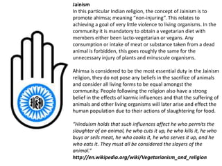 Jainism
In this particular Indian religion, the concept of Jainism is to
promote ahimsa; meaning “non-injuring”. This relates to
achieving a goal of very little violence to living organisms. In the
community it is mandatory to obtain a vegetarian diet with
members either been lacto-vegetarian or vegans. Any
consumption or intake of meat or substance taken from a dead
animal is forbidden, this goes roughly the same for the
unnecessary injury of plants and minuscule organisms.
Ahimsa is considered to be the most essential duty in the Jainism
religion, they do not pose any beliefs in the sacrifice of animals
and consider all living forms to be equal amongst the
community. People following the religion also have a strong
belief in the effects of karmic influences and that the suffering of
animals and other living organisms will later arise and effect the
human population due to their actions of slaughtering for food.
“Hinduism holds that such influences affect he who permits the
slaughter of an animal, he who cuts it up, he who kills it, he who
buys or sells meat, he who cooks it, he who serves it up, and he
who eats it. They must all be considered the slayers of the
animal.”
http://en.wikipedia.org/wiki/Vegetarianism_and_religion
 