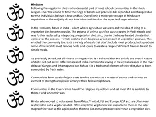 Hinduism
Following the vegetarian diet is a fundamental part of most school communities in the Hindu
religion. Over the course of time the range of beliefs and practices has expanded and changed due
to what individuals believe is true and fair. Overall only a minor percentage of Hindus are
vegetarians as the majority do not take into consideration the aspects of vegetarianism.
In the Hinduism, based in India – a land where agriculture was easy and the idea of living of a
vegetarian diet became popular. The process of animal sacrifice was scrapped in Vedic rituals and
was further replaced by integrating a vegetarian diet. Also, due to the heavy heated climate that
varies over the seasons – which enables them to grow a great amount of vegetation produce. This
enabled the community to create a variety of meals that don’t include meat produce, India produce
some of the world’s most famous herbs and spices to create a range of different flavours to add to
simple meals.
As previously stated, not all Hindus are vegetarian. It is believed that the beliefs and overall nature
of diet is set out across different areas of India. Communities living in the costal areas or in the river
deltas of Ganges and Brhamaputra east fish as it is a traditional element of their diet, due to been
surrounded by fresh water.
Communities from warrior/rajput caste tend to eat meat as a matter of course and to show an
element of strength and power amongst their fellow neighbours.
Communities in the lower castes have little religious injunctions and eat meat if it is available to
them, if and when they can.
Hindus who moved to India across from Africa, Trinidad, Fiji and Europe, USA etc. are often very
restricted to eat a vegetarian diet. Often very little vegetation was available to them in the later
stages of the year so this again pushed them to eat animal produce rather than a vegetarian diet.
 