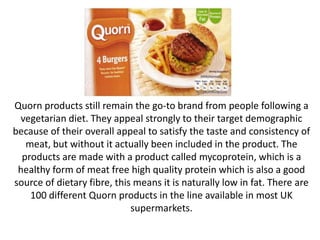 Quorn products still remain the go-to brand from people following a
vegetarian diet. They appeal strongly to their target demographic
because of their overall appeal to satisfy the taste and consistency of
meat, but without it actually been included in the product. The
products are made with a product called mycoprotein, which is a
healthy form of meat free high quality protein which is also a good
source of dietary fibre, this means it is naturally low in fat. There are
100 different Quorn products in the line available in most UK
supermarkets.
 