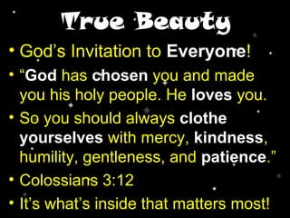 True Beauty
• God’s Invitation to Everyone!
• “God has chosen you and made
you his holy people. He loves you.
• So you should always clothe
yourselves with mercy, kindness,
humility, gentleness, and patience.”
• Colossians 3:12
• It’s what’s inside that matters most!
 