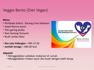 Veggie Bento (Diet Vegan)
Menu
• Pembuka Selera : Kacang Lima Sekawan
• Salad Warna-warni
• Tofu garing pedas
• Nasi Goreng Tomyam
• Buah Jambu Batu
• Kos satu hidangan = RM 12.50
• Jumlah tenaga = 580.00 kcal
Objektif:
• Menggalakkan sediakan makanan di rumah.
• Menggalakkan makan sayur dan buah dengan lebih kerap.
29/8/2015 Wong Hui Juan, Jess, Starting Solid 2
 