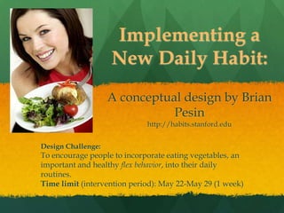 Implementing a New Daily Habit:A conceptual design byBrian Pesin and Dana Sittlerhttp://habits.stanford.edu Design Challenge: To encourage people to incorporate eating vegetables, an important and healthy flex behavior, into their daily routines. Time limit (intervention period): May 22-May 29 (1 week) 