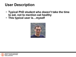 User Description Typical PhD student who doesn’t take the time to eat, not to mention eat healthy This typical user is…myself Stanford University, Spring 2010 CS377v - Creating Health Habits habits.stanford.edu   