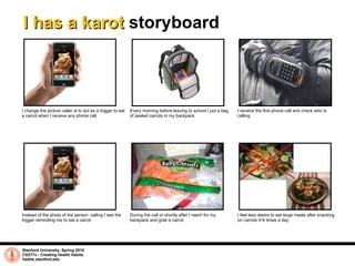 I has a karot  storyboard Stanford University, Spring 2010 CS377v - Creating Health Habits habits.stanford.edu   Instead of the photo of the person  calling I see the trigger reminding me to eat a carrot During the call or shortly after I reach for my backpack and grab a carrot I change the picture caller id to act as a trigger to eat a carrot when I receive any phone call  Every morning before leaving to school I put a bag of peeled carrots in my backpack I receive the first phone call and check who is calling I feel less desire to eat large meals after snacking on carrots 4-6 times a day 