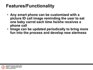 Features/Functionality Any smart phone can be customized with a picture ID call image reminding the user to eat one baby carrot each time he/she receives a phone call Image can be updated periodically to bring more fun into the process and develop new alertness Stanford University, Spring 2010 CS377v - Creating Health Habits habits.stanford.edu   