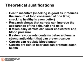 Theoretical Justifications Health incentive (snacking is good as it reduces the amount of food consumed at one time; snacking healthy is even better) Research shows that  carrots can improve the appearance of the skin, hair and nails If taken daily carrots can lower cholesterol and blood pressure If eaten raw, carrots contains beta-carotene, a strong antioxidant that can prevent cancer Carrots can regulate blood sugar Carrots are rich in fiber and can promote colon health Stanford University, Spring 2010 CS377v - Creating Health Habits habits.stanford.edu   