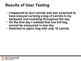 Results of User Testing I happened to love carrots and was surprised to have enjoyed carrying a bag of carrots in my backpack and snacking throughout the day On the first day I realized that one full bag cannot be consumed in one day  Switched to ziploc bag with only 10 carrots Stanford University, Spring 2010 CS377v - Creating Health Habits habits.stanford.edu   