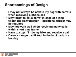 Shortcomings of Design I may not always be next to my bag with carrots when receiving a phone call May forget to eat a carrot in case of a long telephone conversation – additional trigger may be required May not work well when receiving many calls within short time frame Have to stop if I ride my bike and receive a call Carrots can go bad if kept in the backpack in a hot day Stanford University, Spring 2010 CS377v - Creating Health Habits habits.stanford.edu   