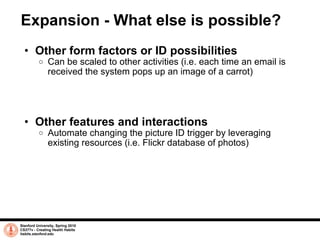 Expansion - What else is possible? Other form factors or ID possibilities Can be scaled to other activities (i.e. each time an email is received the system pops up an image of a carrot) Other features and interactions Automate changing the picture ID trigger by leveraging existing resources (i.e. Flickr database of photos) Stanford University, Spring 2010 CS377v - Creating Health Habits habits.stanford.edu   