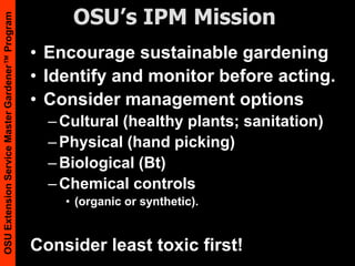 OSU’s IPM MissionEncourage sustainable gardeningIdentify and monitor before acting. Consider management optionsCultural (healthy plants; sanitation)Physical(hand picking)Biological (Bt)Chemical controls (organic or synthetic).Consider least toxic first!