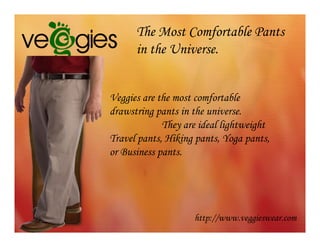 The Most Comfortable Pants
      in the Universe.


Veggies are the most comfortable
drawstring pants in the universe.
             They are ideal lightweight
Travel pants, Hiking pants, Yoga pants,
or Business pants.




                    http://www.veggieswear.com
 