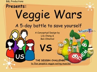 B&L Productions

Presents:

       Veggie Wars
       A 5-day battle to save yourself
                     A Conceptual Design by
                          Lily Cheng &
                          Ben Olmsted




                          VS


                                                             EM
        US


                                                           TH
                       THE DESIGN CHALLENGE:
                  to flex people’s veggie eating muscles
 