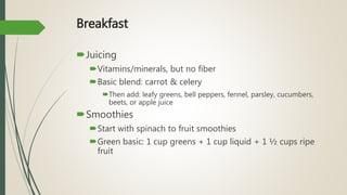 Breakfast
Juicing
Vitamins/minerals, but no fiber
Basic blend: carrot & celery
Then add: leafy greens, bell peppers, fennel, parsley, cucumbers,
beets, or apple juice
Smoothies
Start with spinach to fruit smoothies
Green basic: 1 cup greens + 1 cup liquid + 1 ½ cups ripe
fruit
 