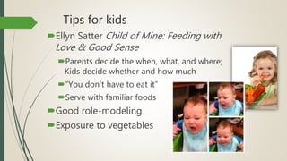 Tips for kids
Ellyn Satter Child of Mine: Feeding with
Love & Good Sense
Parents decide the when, what, and where;
Kids decide whether and how much
“You don’t have to eat it”
Serve with familiar foods
Good role-modeling
Exposure to vegetables
 