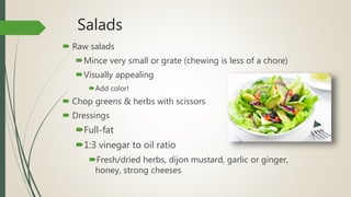 Salads
 Raw salads
Mince very small or grate (chewing is less of a chore)
Visually appealing
Add color!
 Chop greens & herbs with scissors
 Dressings
Full-fat
1:3 vinegar to oil ratio
Fresh/dried herbs, dijon mustard, garlic or ginger,
honey, strong cheeses
 