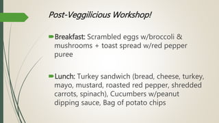Post-Veggilicious Workshop!
Breakfast: Scrambled eggs w/broccoli &
mushrooms + toast spread w/red pepper
puree
Lunch: Turkey sandwich (bread, cheese, turkey,
mayo, mustard, roasted red pepper, shredded
carrots, spinach), Cucumbers w/peanut
dipping sauce, Bag of potato chips
 