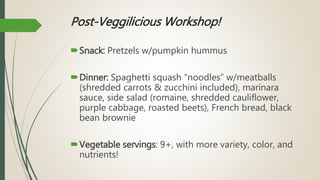 Post-Veggilicious Workshop!
Snack: Pretzels w/pumpkin hummus
Dinner: Spaghetti squash “noodles” w/meatballs
(shredded carrots & zucchini included), marinara
sauce, side salad (romaine, shredded cauliflower,
purple cabbage, roasted beets), French bread, black
bean brownie
Vegetable servings: 9+, with more variety, color, and
nutrients!
 