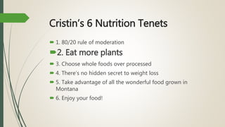 Cristin’s 6 Nutrition Tenets
 1. 80/20 rule of moderation
2. Eat more plants
 3. Choose whole foods over processed
 4. There’s no hidden secret to weight loss
 5. Take advantage of all the wonderful food grown in
Montana
 6. Enjoy your food!
 