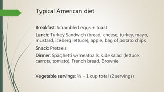 Typical American diet
Breakfast: Scrambled eggs + toast
Lunch: Turkey Sandwich (bread, cheese, turkey, mayo,
mustard, iceberg lettuce), apple, bag of potato chips
Snack: Pretzels
Dinner: Spaghetti w/meatballs, side salad (lettuce,
carrots, tomato), French bread, Brownie
Vegetable servings: ¾ - 1 cup total (2 servings)
 
