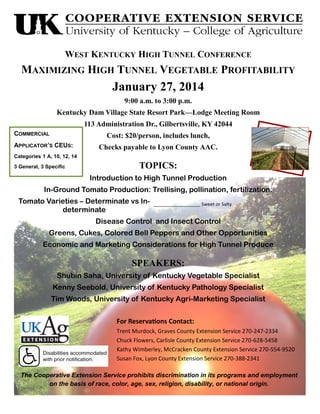 WEST KENTUCKY HIGH TUNNEL CONFERENCE

MAXIMIZING HIGH TUNNEL VEGETABLE PROFITABILITY

January 27, 2014
9:00 a.m. to 3:00 p.m.
Kentucky Dam Village State Resort Park—Lodge Meeting Room
113 Administration Dr., Gilbertsville, KY 42044
COMMERCIAL

Cost: $20/person, includes lunch,

APPLICATOR’S CEUS:

Checks payable to Lyon County AAC.

Categories 1 A, 10, 12, 14
3 General, 3 Specific

TOPICS:
Introduction to High Tunnel Production

In-Ground Tomato Production: Trellising, pollination, fertilization.
Tomato Varieties – Determinate vs Indeterminate

__________________ Sweet or Salty

Disease Control and Insect Control
Greens, Cukes, Colored Bell Peppers and Other Opportunities
Economic and Marketing Considerations for High Tunnel Produce

SPEAKERS:
Shubin Saha, University of Kentucky Vegetable Specialist
Kenny Seebold, University of Kentucky Pathology Specialist
Tim Woods, University of Kentucky Agri-Marketing Specialist
For Reservations Contact:
Trent Murdock, Graves County Extension Service 270-247-2334
Chuck Flowers, Carlisle County Extension Service 270-628-5458
Kathy Wimberley, McCracken County Extension Service 270-554-9520
Susan Fox, Lyon County Extension Service 270-388-2341
The Cooperative Extension Service prohibits discrimination in its programs and employment
on the basis of race, color, age, sex, religion, disability, or national origin.

 