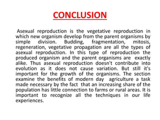 CONCLUSION
Asexual reproduction is the vegetative reproduction in
which new organism develop from the parent organisms by
simple division. Budding, fragmentation, mitosis,
regeneration, vegetative propagation are all the types of
asexual reproduction. In this type of reproduction the
produced organism and the parent organisms are exactly
alike. Thus asexual reproduction doesn't contribute into
evolution as it does not cause variation. But still it's
important for the growth of the organisms. The section
examine the benefits of modern day agriculture a task
made necessary by the fact that an increasing share of the
population has little connection to farms or rural areas. It is
important to recognize all the techniques in our life
experiences.
 