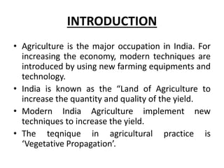 INTRODUCTION
• Agriculture is the major occupation in India. For
increasing the economy, modern techniques are
introduced by using new farming equipments and
technology.
• India is known as the “Land of Agriculture to
increase the quantity and quality of the yield.
• Modern India Agriculture implement new
techniques to increase the yield.
• The teqnique in agricultural practice is
‘Vegetative Propagation’.
 