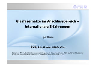 Glasfasernetze im Anschlussbereich –
                   internationale Erfahrungen


                                            Igor Brusić



                           ÖVE, 29. Oktober 2008, Wien

Disclaimer: The material in this presentation represents the personal view of the author and it does not
necessarily imply any formal policies or positions of Telekom Austria TA AG
 
