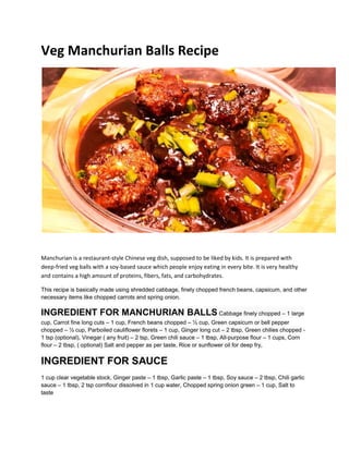 Veg Manchurian Balls Recipe
Manchurian is a restaurant-style Chinese veg dish, supposed to be liked by kids. It is prepared with
deep-fried veg balls with a soy-based sauce which people enjoy eating in every bite. It is very healthy
and contains a high amount of proteins, fibers, fats, and carbohydrates.
This recipe is basically made using shredded cabbage, finely chopped french beans, capsicum, and other
necessary items like chopped carrots and spring onion.
INGREDIENT FOR MANCHURIAN BALLS Cabbage finely chopped – 1 large
cup, Carrot fine long cuts – 1 cup, French beans chopped – ½ cup, Green capsicum or bell pepper
chopped – ½ cup, Parboiled cauliflower florets – 1 cup, Ginger long cut – 2 tbsp, Green chilies chopped -
1 tsp (optional), Vinegar ( any fruit) – 2 tsp, Green chili sauce – 1 tbsp, All-purpose flour – 1 cups, Corn
flour – 2 tbsp, ( optional) Salt and pepper as per taste, Rice or sunflower oil for deep fry,
INGREDIENT FOR SAUCE
1 cup clear vegetable stock, Ginger paste – 1 tbsp, Garlic paste – 1 tbsp, Soy sauce – 2 tbsp, Chili garlic
sauce – 1 tbsp, 2 tsp cornflour dissolved in 1 cup water, Chopped spring onion green – 1 cup, Salt to
taste
 
