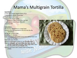 Mama’s Multigrain Tortilla
Ingredients:
2 cups Eden Foods Organic Pastry Flour
½ cup organic whole wheat flour
1 cup organic corn meal
2 teaspoons instant yeast
1 ½ teaspoons Eden Foods Celtic Sea Salt
2 Tablespoons Eden Foods Olive Oil
1 cup soy milk

Instructions:
Mix the dry ingredients in a large bowl.
Combine the wet ingredients and mix into the dry
      ingredients.
Stir dough to form a ball.
Knead for 3-5 minutes.
Cover the dough with plastic wrap and a damp towel and
      proof for an hour.
Form balls into 18 balls.
Roll out on a floured surface or use a tortilla press.
Place on a heated- non- oiled skillet and cook on one
      side for 30 seconds and flip. Cook on the other side
      for 30 seconds or until dough is dry.
Remove and cover with a damp cloth to keep them
      pliable.
 