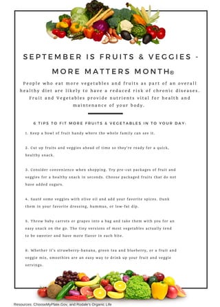 SEPTEMBER IS FRUITS & VEGGIES -
MORE MATTERS MONTH
P e o p l e w h o e a t m o r e v e g e t a b l e s a n d f r u i t s a s p a r t o f a n o v e r a l l
h e a l t h y d i e t a r e l i k e l y t o h a v e a r e d u c e d r i s k o f c h r o n i c d i s e a s e s .
F r u i t a n d V e g e t a b l e s p r o v i d e n u t r i e n t s v i t a l f o r h e a l t h a n d
m a i n t e n a n c e o f y o u r b o d y .
1. Keep a bowl of fruit handy where the whole family can see it.
2. Cut up fruits and veggies ahead of time so they're ready for a quick,
healthy snack.
3. Consider convenience when shopping. Try pre-cut packages of fruit and
veggies for a healthy snack in seconds. Choose packaged fruits that do not
have added sugars.
4. Sauté some veggies with olive oil and add your favorite spices. Dunk
them in your favorite dressing, hummus, or low-fat dip.
5. Throw baby carrots or grapes into a bag and take them with you for an
easy snack on the go. The tiny versions of most vegetables actually tend
to be sweeter and have more flavor in each bite.
6. Whether it's strawberry-banana, green tea and blueberry, or a fruit and
veggie mix, smoothies are an easy way to drink up your fruit and veggie
servings.
6 TIPS TO FIT MORE FRUITS & VEGETABLES IN TO YOUR DAY:
Resources: ChooseMyPlate.Gov, and Rodale's Organic Life
 