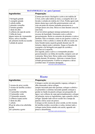 RATATOUILLE (+ ou - para 2 pessoas)
Ingredientes:                    Preparação:
                                 Comece por lavar a beringela e corte-a em rodelas de
1 beringela grande               2,5cm, corte cada rodela ao meio, a courgette deve ser
1 courgette grande               lavada e cortada em rodelas de 2,5cm. Ponha agora tudo
1 cebola média                   dentro duma taça e polvilhe generosamente com sal,
1 pimento vermelho               com um prato do mesmo tamanho pressione-os e
2 tomates grandes                coloque pesos em cima. Deixe-os estar durante cerca de
1 dente de alho                  uma hora.
2 colheres de sopa de azeite     O sal irá retirar qualquer amargo juntamente com o
1 folha de louro                 excesso de humidade. Entretanto corte a cebola
alguns ramos de: rosmaninho      grosseiramente. Retire as sementes do pimento e corte-o
fresco, salva e tomilho.         também. Pele os tomates, corte-os em quartos e retire as
sal, pimenta moída na ocasião    sementes. Frite a cebola e o dente de alho no azeite em
1 pitada de açúcar               lume brando numa caçarola grande durante uns 10
                                 minutos, depois junte o pimento. Seque os bocados de
                                 courgette e de beringela com papel de cozinha e
                                 adicione-os à caçarola.
                                 Em seguida, junte a salva e o rosmaninho picados
                                 grosseiramente e as folhas de tomilho, tempere com sal
                                 e pimenta. Mexa bem. Deixe então cozer lentamente
                                 tapado durante 30 minutos. Adicione o tomate fresco
                                 cortado grosseiramente. Confira os temperos e deixe
                                 cozinhar mais 15 minutos destapado.
                                                 VOLTAR À LISTA DE RECEITAS




                                       Risoto
Ingredientes:                    Preparação:
                                 Coloque o azeite em uma panela e aqueça, coloque o
3 xícaras de arroz cozido        alho amassado e deixe refogar,
3 xícaras de lentilha cozida e   sempre mexendo para não queimar, coloque a cebola e
escorrida                        os pimentões e continue mexendo quando começar a
1/2 pimentão vermelho            grudar no fundo da panela coloque um pouquinho de
1/2 pimentão verde               água ( seis colheres de sopa aproximadamente), coloque
1/2 pimentão amarelo             sal pimenta, mexa os ingredientes, tape a panela e deixe
3 colheres (sopa) azeite         refogar. Quando tudo estiver cozido tire a tampa da
1 dente de alho                  panela e deixe secar um pouco.
1 cebola                         Coloque as três xícaras de arroz cozido, as três xícaras
60 gr de salsa e/ou cebolinha    de lentilha cozida e escorrida e a salsa, misture tudo e
picada                           coloque numa forma untada com azeite, aguarde um
sal e pimenta a gosto            pouco e desenforme.
                                                 VOLTAR À LISTA DE RECEITAS
 