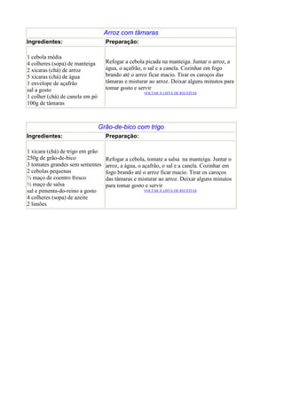 Arroz com tâmaras
Ingredientes:                      Preparação:

1 cebola média
4 colheres (sopa) de manteiga      Refogar a cebola picada na manteiga. Juntar o arroz, a
2 xícaras (chá) de arroz           água, o açafrão, o sal e a canela. Cozinhar em fogo
5 xícaras (chá) de água            brando até o arroz ficar macio. Tirar os caroços das
1 envelope de açafrão              tâmaras e misturar ao arroz. Deixar alguns minutos para
sal a gosto                        tomar gosto e servir
                                                   VOLTAR À LISTA DE RECEITAS
1 colher (chá) de canela em pó
100g de tâmaras



                                 Grão-de-bico com trigo
Ingredientes:                      Preparação:

1 xícara (chá) de trigo em grão
250g de grão-de-bico               Refogar a cebola, tomate a salsa na manteiga. Juntar o
3 tomates grandes sem sementes     arroz, a água, o açafrão, o sal e a canela. Cozinhar em
2 cebolas pequenas                 fogo brando até o arroz ficar macio. Tirar os caroços
½ maço de coentro fresco           das tâmaras e misturar ao arroz. Deixar alguns minutos
½ maço de salsa                    para tomar gosto e servir
sal e pimenta-do-reino a gosto                     VOLTAR À LISTA DE RECEITAS

4 colheres (sopa) de azeite
2 limões
 